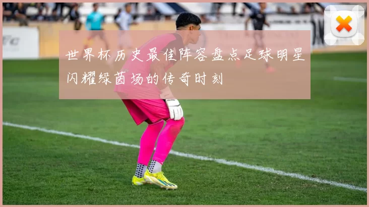 世界杯历史最佳阵容盘点足球明星闪耀绿茵场的传奇时刻