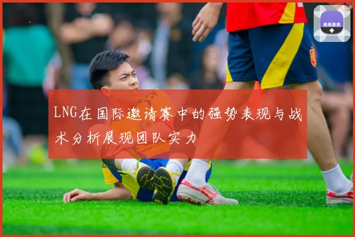 LNG在国际邀请赛中的强势表现与战术分析展现团队实力