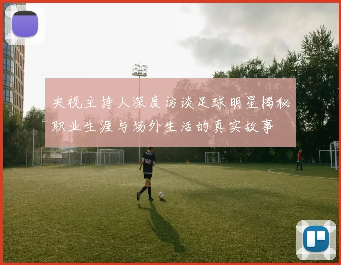 央视主持人深度访谈足球明星揭秘职业生涯与场外生活的真实故事