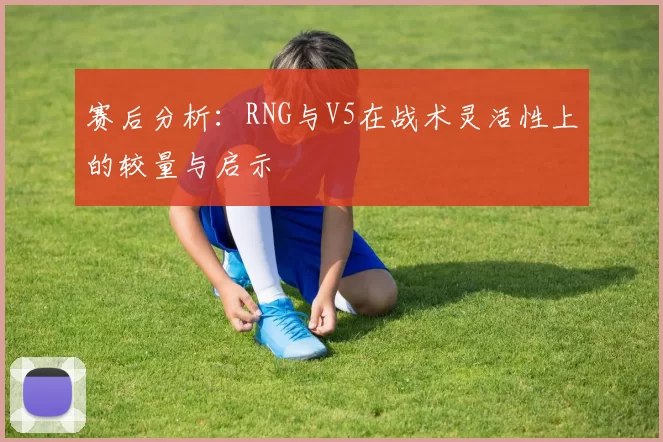 赛后分析：RNG与V5在战术灵活性上的较量与启示
