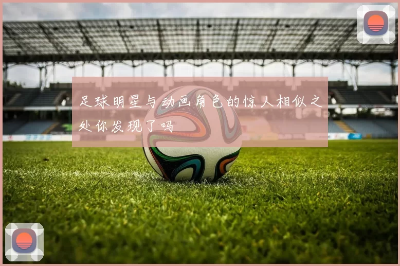 足球明星与动画角色的惊人相似之处你发现了吗