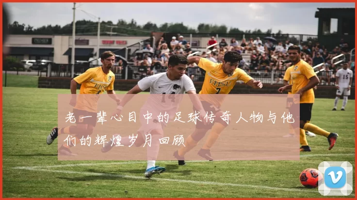 老一辈心目中的足球传奇人物与他们的辉煌岁月回顾