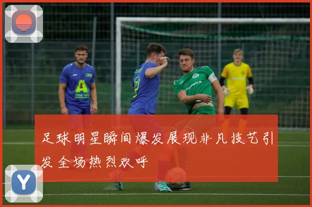 足球明星瞬间爆发展现非凡技艺引发全场热烈欢呼