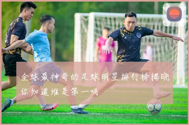 全球最神奇的足球明星排行榜揭晓你知道谁是第一吗
