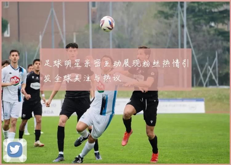 足球明星亲密互动展现粉丝热情引发全球关注与热议