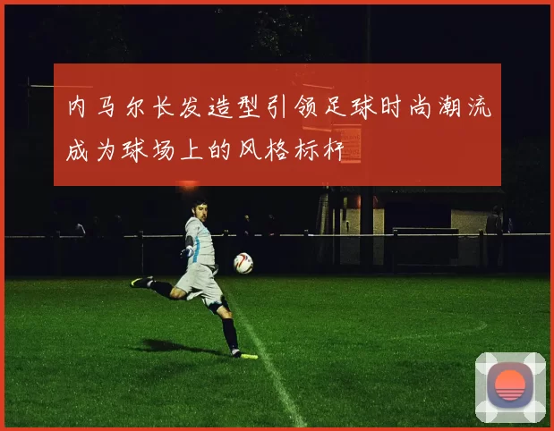 内马尔长发造型引领足球时尚潮流成为球场上的风格标杆