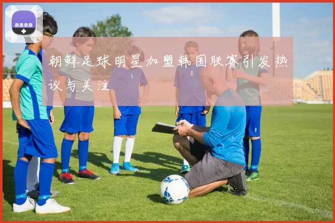 朝鲜足球明星加盟韩国联赛引发热议与关注
