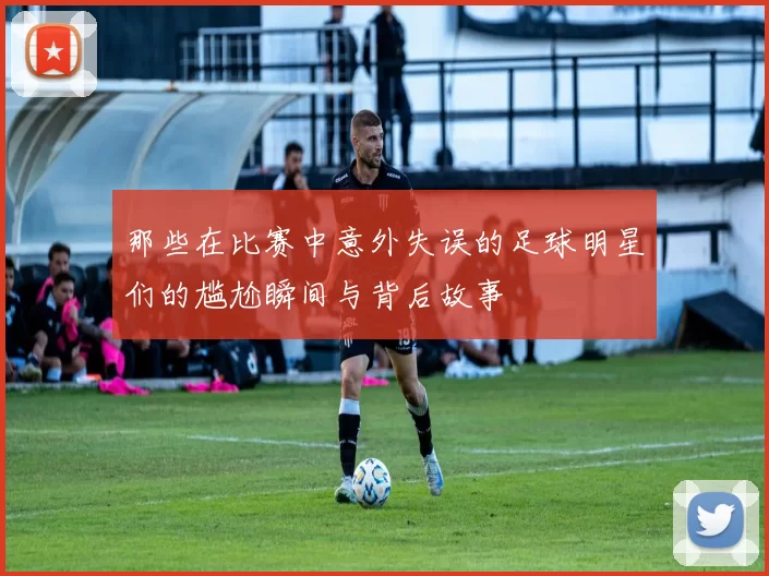 那些在比赛中意外失误的足球明星们的尴尬瞬间与背后故事