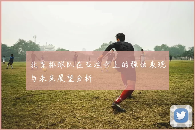 北京排球队在亚运会上的强劲表现与未来展望分析