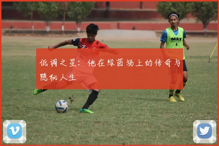低调之星：他在绿茵场上的传奇与隐秘人生