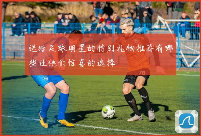 送给足球明星的特别礼物推荐有哪些让他们惊喜的选择