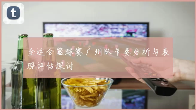 全运会篮球赛广州队节奏分析与表现评估探讨