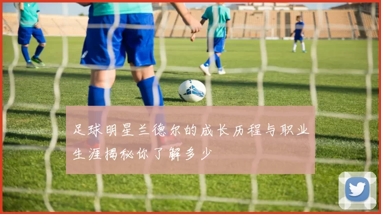 足球明星兰德尔的成长历程与职业生涯揭秘你了解多少