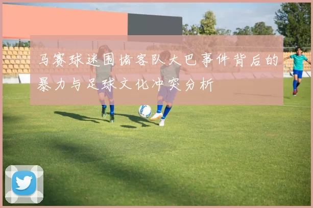 马赛球迷围堵客队大巴事件背后的暴力与足球文化冲突分析