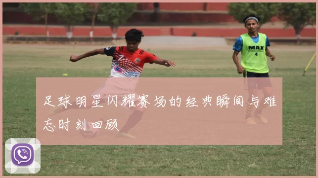 足球明星闪耀赛场的经典瞬间与难忘时刻回顾