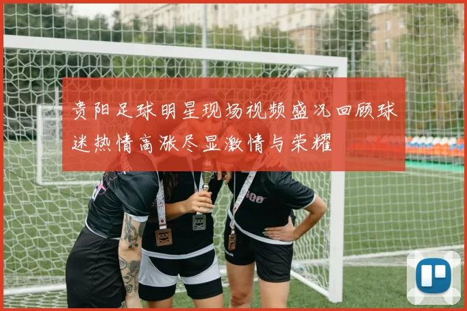 贵阳足球明星现场视频盛况回顾球迷热情高涨尽显激情与荣耀