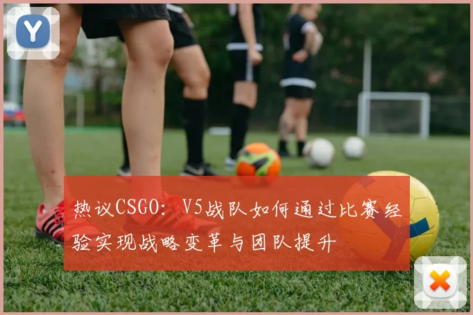 热议CSGO：V5战队如何通过比赛经验实现战略变革与团队提升