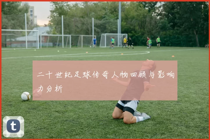 二十世纪足球传奇人物回顾与影响力分析