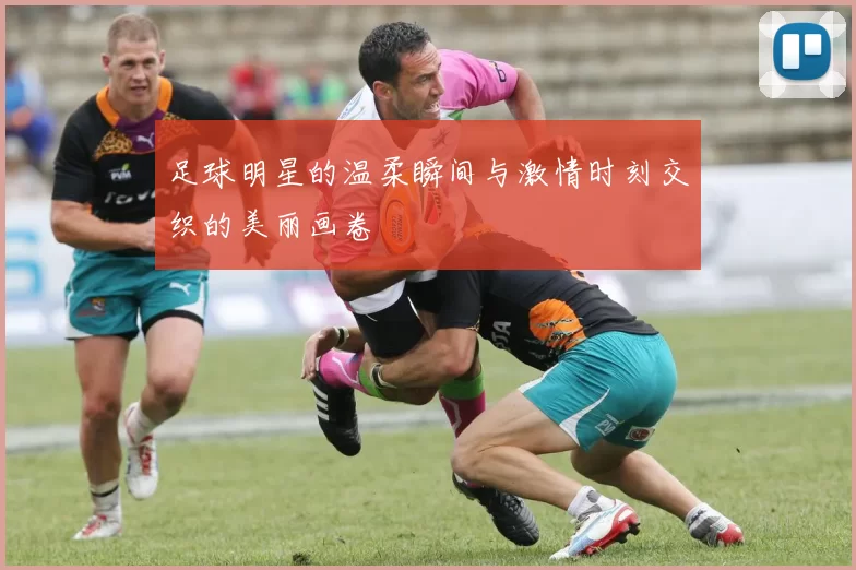 足球明星的温柔瞬间与激情时刻交织的美丽画卷