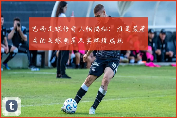 巴西足球传奇人物揭秘：谁是最著名的足球明星及其辉煌成就