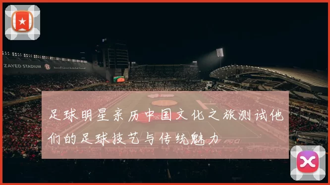 足球明星亲历中国文化之旅测试他们的足球技艺与传统魅力