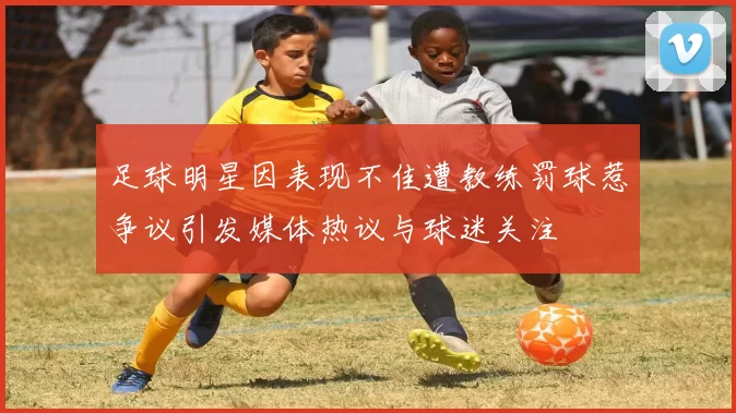 足球明星因表现不佳遭教练罚球惹争议引发媒体热议与球迷关注
