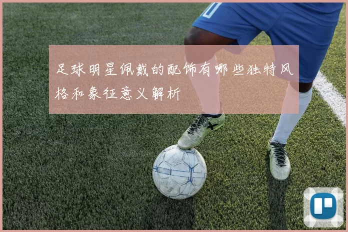 足球明星佩戴的配饰有哪些独特风格和象征意义解析