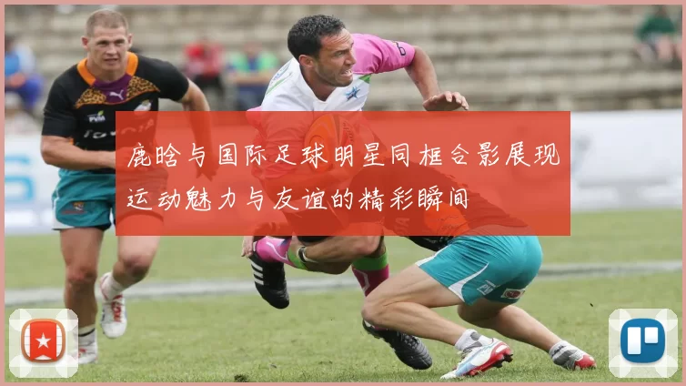 鹿晗与国际足球明星同框合影展现运动魅力与友谊的精彩瞬间