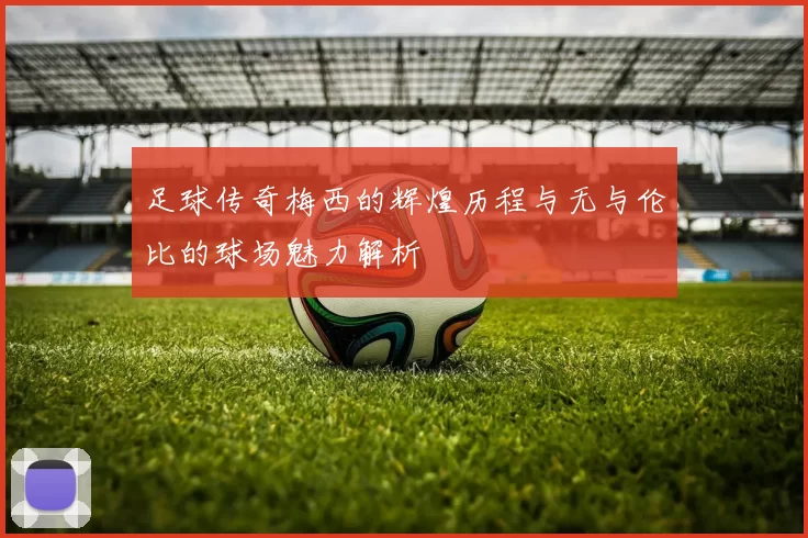 足球传奇梅西的辉煌历程与无与伦比的球场魅力解析