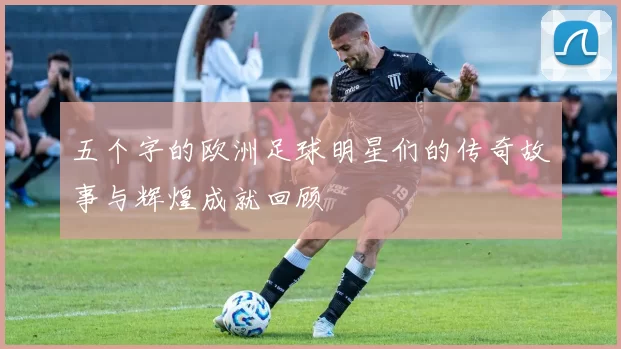 五个字的欧洲足球明星们的传奇故事与辉煌成就回顾