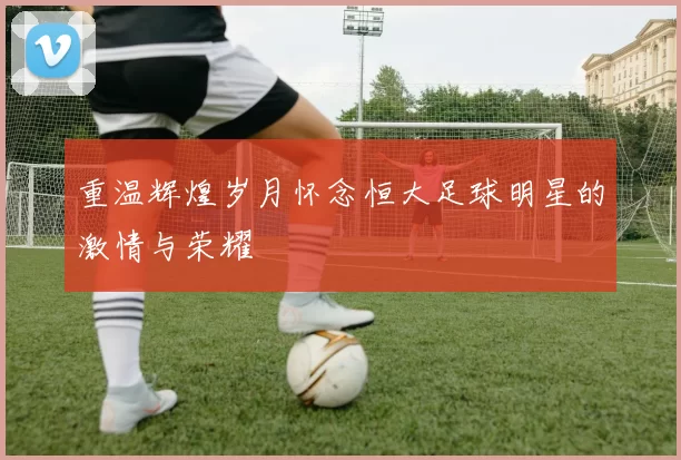 重温辉煌岁月怀念恒大足球明星的激情与荣耀