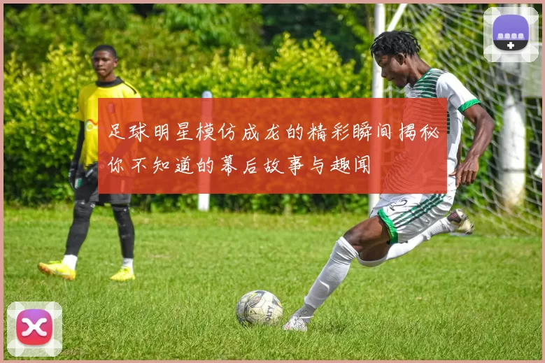 足球明星模仿成龙的精彩瞬间揭秘你不知道的幕后故事与趣闻