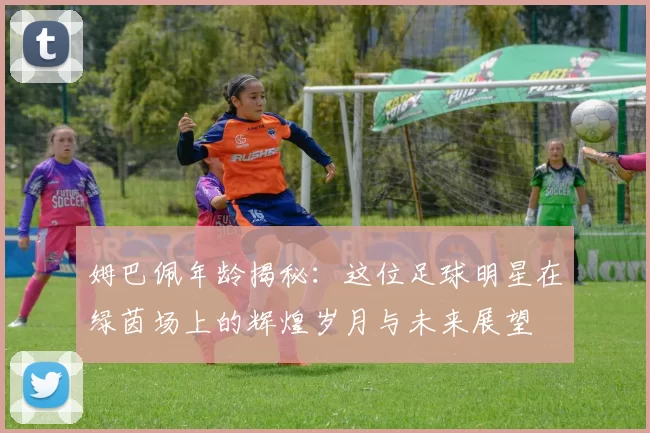 姆巴佩年龄揭秘：这位足球明星在绿茵场上的辉煌岁月与未来展望