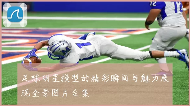 足球明星模型的精彩瞬间与魅力展现全景图片合集