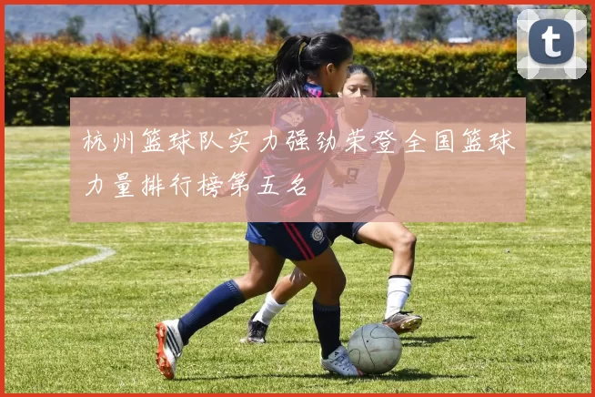 杭州篮球队实力强劲荣登全国篮球力量排行榜第五名