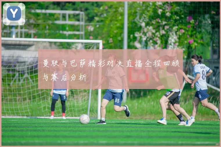 曼联与巴萨精彩对决直播全程回顾与赛后分析