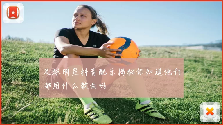 足球明星抖音配乐揭秘你知道他们都用什么歌曲吗