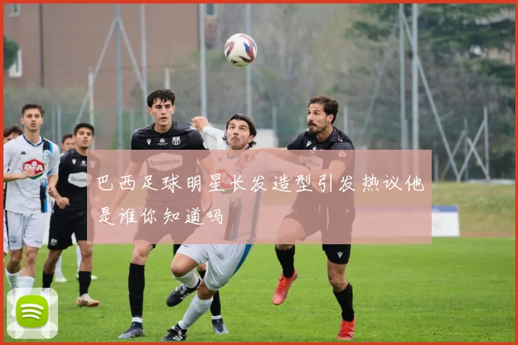 巴西足球明星长发造型引发热议他是谁你知道吗