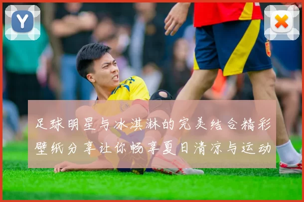 足球明星与冰淇淋的完美结合精彩壁纸分享让你畅享夏日清凉与运动激情