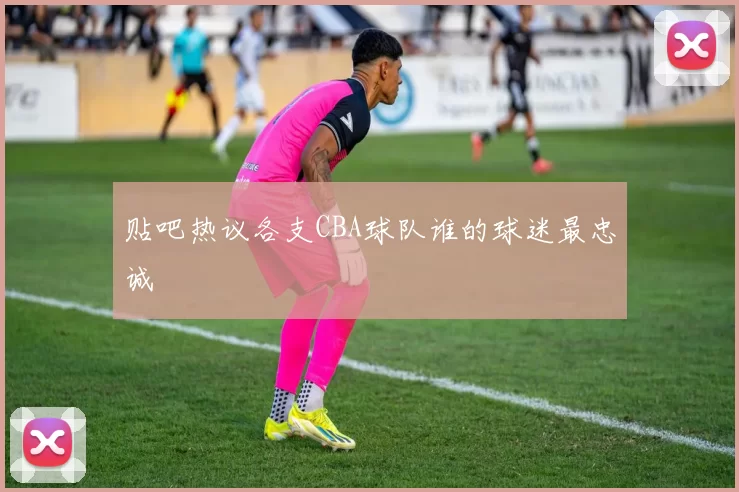 贴吧热议各支CBA球队谁的球迷最忠诚