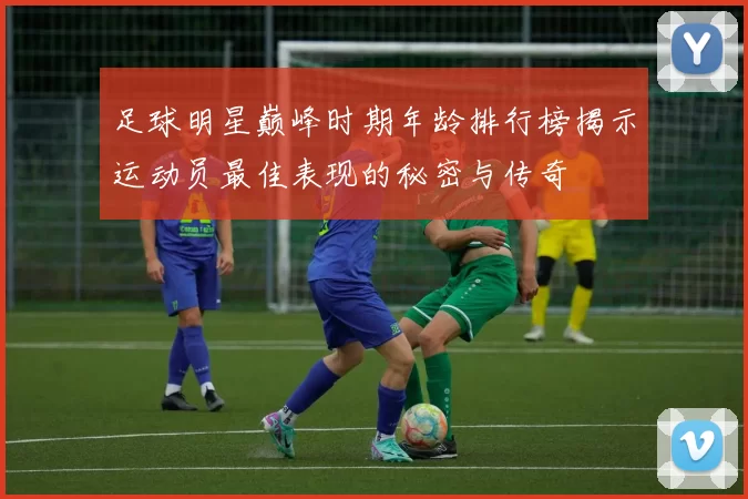 足球明星巅峰时期年龄排行榜揭示运动员最佳表现的秘密与传奇