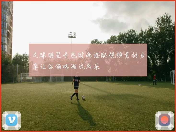 足球明星手包时尚搭配视频素材分享让你领略潮流风采