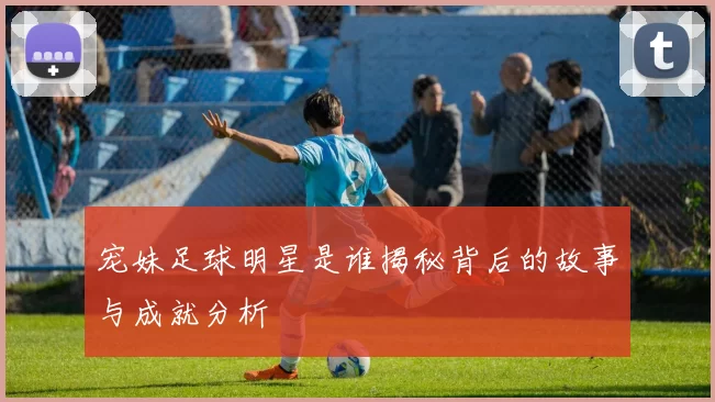 宠妹足球明星是谁揭秘背后的故事与成就分析