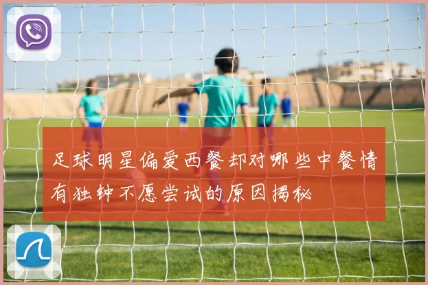 足球明星偏爱西餐却对哪些中餐情有独钟不愿尝试的原因揭秘