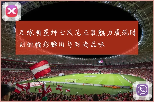 足球明星绅士风范正装魅力展现时刻的精彩瞬间与时尚品味