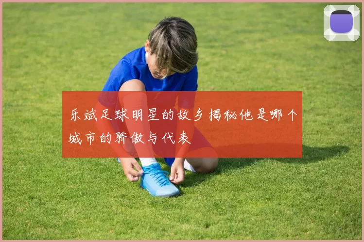 乐斌足球明星的故乡揭秘他是哪个城市的骄傲与代表