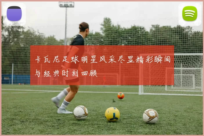 卡瓦尼足球明星风采尽显精彩瞬间与经典时刻回顾