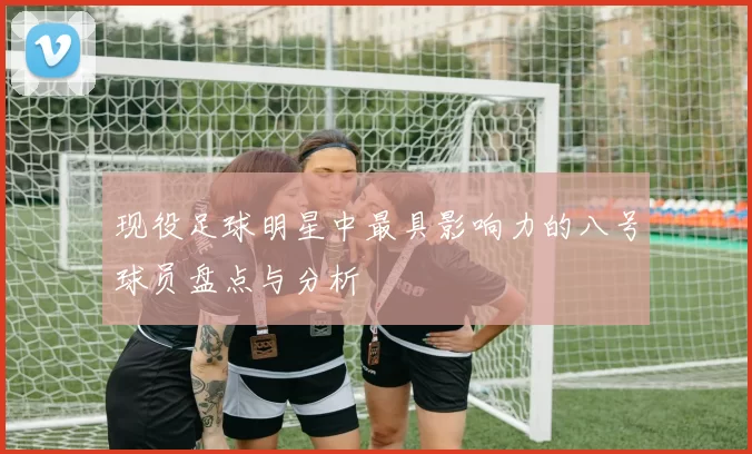 现役足球明星中最具影响力的八号球员盘点与分析