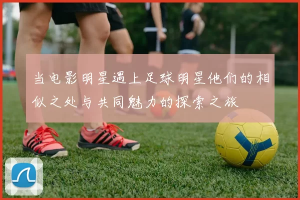 当电影明星遇上足球明星他们的相似之处与共同魅力的探索之旅