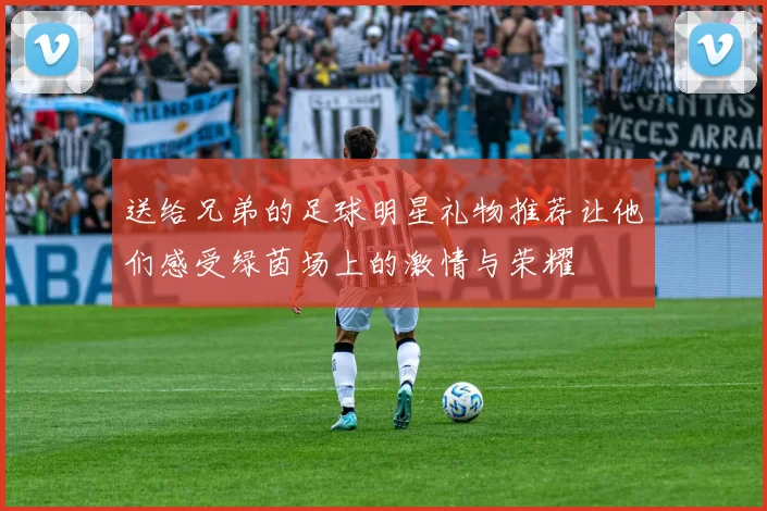 送给兄弟的足球明星礼物推荐让他们感受绿茵场上的激情与荣耀
